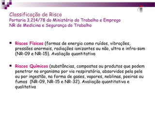 Classificação de Risco
Portaria 3.214/78 do Ministério do Trabalho e Emprego
NR de Medicina e Segurança do Trabalho
 Riscos Físicos (formas de energia como ruídos, vibrações,
pressões anormais, radiações ionizantes ou não, ultra e infra-som
(NR-09 e NR-15). Avaliação quantitativa
 Riscos Químicos (substâncias, compostos ou produtos que podem
penetrar no organismo por via respiratória, absorvidos pela pele
ou por ingestão, na forma de gases, vapores, neblinas, poeiras ou
fumos (NR-09, NR-15 e NR-32). Avaliação quantitativa e
qualitativa
 