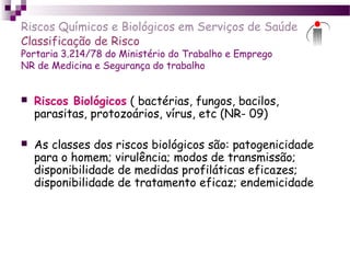 Riscos Químicos e Biológicos em Serviços de Saúde
Classificação de Risco
Portaria 3.214/78 do Ministério do Trabalho e Emprego
NR de Medicina e Segurança do trabalho
 Riscos Biológicos ( bactérias, fungos, bacilos,
parasitas, protozoários, vírus, etc (NR- 09)
 As classes dos riscos biológicos são: patogenicidade
para o homem; virulência; modos de transmissão;
disponibilidade de medidas profiláticas eficazes;
disponibilidade de tratamento eficaz; endemicidade
 