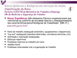 Riscos Químicos e Biológicos em Serviços de Saúde
Classificação de Risco
Portaria 3.214/78 do Ministério do Trabalho e Emprego
NR de Medicina e Segurança do trabalho
 Riscos Ergonômicos (são elementos físicos e organizacionais que
interferem no conforto da atividade laboral e conseqüentemente
nas características psicofisiológicas do trabalhador (NR-17 )
www.mtb.gov.br.bits
 Posto de trabalho inadequado (mobiliário, equipamentos e dispositivos)
 “Lay-out” inadequado (caminhos obstruídos, corredores estreitos, etc)
 Ventilação e iluminação inadequadas
 Esforços repetitivos
 Problemas relativos ao trabalho em turno
 Assédio moral
 Problemas relacionados com a organização do trabalho
 