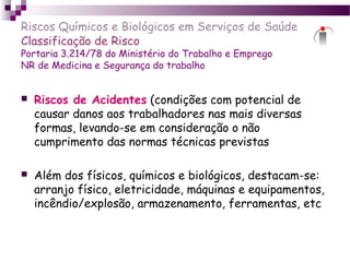 Riscos Químicos e Biológicos em Serviços de Saúde
Classificação de Risco
Portaria 3.214/78 do Ministério do Trabalho e Emprego
NR de Medicina e Segurança do trabalho
 Riscos de Acidentes (condições com potencial de
causar danos aos trabalhadores nas mais diversas
formas, levando-se em consideração o não
cumprimento das normas técnicas previstas
 Além dos físicos, químicos e biológicos, destacam-se:
arranjo físico, eletricidade, máquinas e equipamentos,
incêndio/explosão, armazenamento, ferramentas, etc
 