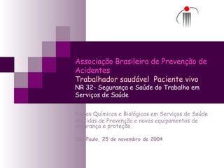 Associação Brasileira de Prevenção de
Acidentes
Trabalhador saudável Paciente vivo
NR 32- Segurança e Saúde do Trabalho em
Serviços de Saúde
Riscos Químicos e Biológicos em Serviços de Saúde
Medidas de Prevenção e novos equipamentos de
segurança e proteção
São Paulo, 25 de novembro de 2004
 