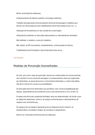 Retirar protecções às máquinas;
Armazenamento de tábuas e painéis com pregos salientes;
Trabalho desorganizado (atravancamento de locais de passagem, trabalhos que
deviam ser efectuados por dois trabalhadores serem efectuados só por um...);
Utilização de ferramentas em mau estado de conservação;
Utilização de andaimes ou bancadas improvisados ou indevidamente montados;
Não delimitar e sinalizar a zona de trabalhos;
Não utilizar os EPI necessários, nomeadamente, contra quedas em altura;
Trabalhadores sem formação e desconhecimento dos riscos.
Topo da página
Medidas de Prevenção Aconselhadas
Os aros, pré-aros e ripas de guarnição, devem ser armazenados em local acessível,
sem interferir com as zonas de passagem. O armazenamento deve ser organizado
por dimensões, as peças devemser correctamente alinhadas e, a altura das pilhas
não deve colocar em causa a sua estabilidade;
As bancadas devemter dimensões que permitam uma correcta estabilização das
tábuas, especialmente nas tarefas de corte e uma altura entre os 75 e os 90 cm;
O espaço da oficina da carpintaria de limpos deve ser dimensionado, de forma a que
as máquinas disponham, entre si, de espaço suficiente para o manuseamento da
madeira sem interferências;
Os espaços de circulação e operação junto às máquinas devem manter-se
desobstruídos, arrumados e limpos de serradura e desperdícios;
Devem ser colocados extintores junto às máquinas;
 