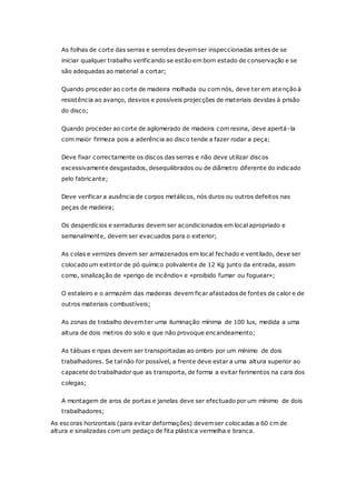 As folhas de corte das serras e serrotes devemser inspeccionadas antes de se
iniciar qualquer trabalho verificando se estão em bom estado de conservação e se
são adequadas ao material a cortar;
Quando proceder ao corte de madeira molhada ou com nós, deve ter em atenção à
resistência ao avanço, desvios e possíveis projecções de materiais devidas à prisão
do disco;
Quando proceder ao corte de aglomerado de madeira com resina, deve apertá-la
com maior firmeza pois a aderência ao disco tende a fazer rodar a peça;
Deve fixar correctamente os discos das serras e não deve utilizar discos
excessivamente desgastados, desequilibrados ou de diâmetro diferente do indicado
pelo fabricante;
Deve verificar a ausência de corpos metálicos, nós duros ou outros defeitos nas
peças de madeira;
Os desperdícios e serraduras devem ser acondicionados em local apropriado e
semanalmente, devem ser evacuados para o exterior;
As colas e vernizes devem ser armazenados em local fechado e ventilado, deve ser
colocado um extintor de pó químico polivalente de 12 Kg junto da entrada, assim
como, sinalização de «perigo de incêndio» e «proibido fumar ou foguear»;
O estaleiro e o armazém das madeiras devem ficar afastados de fontes de calor e de
outros materiais combustíveis;
As zonas de trabalho devem ter uma iluminação mínima de 100 lux, medida a uma
altura de dois metros do solo e que não provoque encandeamento;
As tábuas e ripas devem ser transportadas ao ombro por um mínimo de dois
trabalhadores. Se tal não for possível, a frente deve estar a uma altura superior ao
capacete do trabalhador que as transporta, de forma a evitar ferimentos na cara dos
colegas;
A montagem de aros de portas e janelas deve ser efectuado por um mínimo de dois
trabalhadores;
As escoras horizontais (para evitar deformações) devemser colocadas a 60 cm de
altura e sinalizadas com um pedaço de fita plástica vermelha e branca.
 