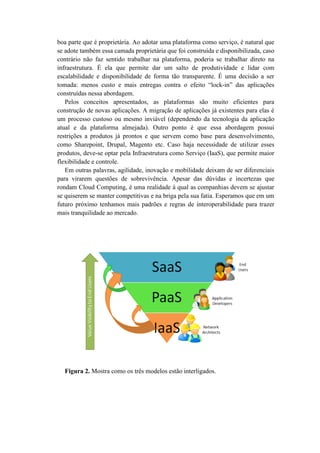 boa parte que é proprietária. Ao adotar uma plataforma como serviço, é natural que
se adote também essa camada proprietária que foi construída e disponibilizada, caso
contrário não faz sentido trabalhar na plataforma, poderia se trabalhar direto na
infraestrutura. É ela que permite dar um salto de produtividade e lidar com
escalabilidade e disponibilidade de forma tão transparente. É uma decisão a ser
tomada: menos custo e mais entregas contra o efeito “lock-in” das aplicações
construídas nessa abordagem.
Pelos conceitos apresentados, as plataformas são muito eficientes para
construção de novas aplicações. A migração de aplicações já existentes para elas é
um processo custoso ou mesmo inviável (dependendo da tecnologia da aplicação
atual e da plataforma almejada). Outro ponto é que essa abordagem possui
restrições a produtos já prontos e que servem como base para desenvolvimento,
como Sharepoint, Drupal, Magento etc. Caso haja necessidade de utilizar esses
produtos, deve-se optar pela Infraestrutura como Serviço (IaaS), que permite maior
flexibilidade e controle.
Em outras palavras, agilidade, inovação e mobilidade deixam de ser diferenciais
para virarem questões de sobrevivência. Apesar das dúvidas e incertezas que
rondam Cloud Computing, é uma realidade à qual as companhias devem se ajustar
se quiserem se manter competitivas e na briga pela sua fatia. Esperamos que em um
futuro próximo tenhamos mais padrões e regras de interoperabilidade para trazer
mais tranquilidade ao mercado.
Figura 2. Mostra como os três modelos estão interligados.
 
