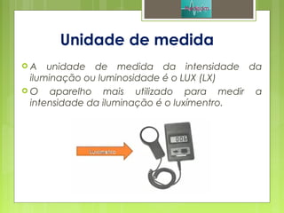 Unidade de medida
 A unidade de medida da intensidade da
iluminação ou luminosidade é o LUX (LX)
 O aparelho mais utilizado para medir a
intensidade da iluminação é o luxímentro.
 