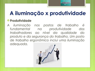 A iluminação x produtividade
 Produtividade
A iluminação nos postos de trabalho é
fundamental na produtividade dos
trabalhadores ao nível da qualidade do
produto e da segurança do trabalho. Um posto
de trabalho ergonômico inclui uma iluminação
adequada.
 