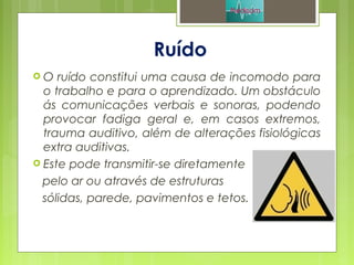 Ruído
 O ruído constitui uma causa de incomodo para
o trabalho e para o aprendizado. Um obstáculo
ás comunicações verbais e sonoras, podendo
provocar fadiga geral e, em casos extremos,
trauma auditivo, além de alterações fisiológicas
extra auditivas.
 Este pode transmitir-se diretamente
pelo ar ou através de estruturas
sólidas, parede, pavimentos e tetos.
 