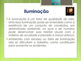 Iluminação
 A iluminação é um fator de qualidade de vida.
Uma boa iluminação pode ser entendida como a
existência de um conjunto de condições, em
determinado ambiente, no qual o ser humano
pode desenvolver suas tarefas visuais com o
máximo de acuidade e precisão e menor esforço.
 Ambientes com excesso ou falta de iluminação
não só dificultam o trabalho, como contribuem
para aumentar os acidentes.
 