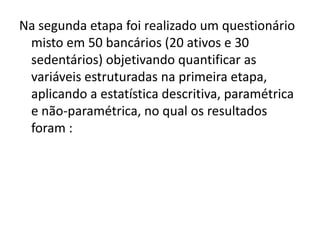Na segunda etapa foi realizado um questionário
 misto em 50 bancários (20 ativos e 30
 sedentários) objetivando quantificar as
 variáveis estruturadas na primeira etapa,
 aplicando a estatística descritiva, paramétrica
 e não-paramétrica, no qual os resultados
 foram :
 