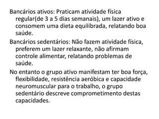 Bancários ativos: Praticam atividade física
  regular(de 3 a 5 dias semanais), um lazer ativo e
  consomem uma dieta equilibrada, relatando boa
  saúde.
Bancários sedentários: Não fazem atividade física,
  preferem um lazer relaxante, não afirmam
  controle alimentar, relatando problemas de
  saúde.
No entanto o grupo ativo manifestam ter boa força,
  flexibilidade, resistência aeróbica e capacidade
  neuromuscular para o trabalho, o grupo
  sedentário descreve comprometimento destas
  capacidades.
 