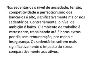 Nos sedentários o nível de ansiedade, tensão,
 competitividade e perfeccionismo dos
 bancários é alto, significativamente maior nos
 sedentários. Contrariamente, o nível de
 ambição é baixo. O ambiente de trabalho é
 estressante, trabalhando até 3 horas extras
 por dia sem remuneração, por medo e
 insegurança. Os sedentários sofrem mais
 significativamente o impacto do stress
 comparativamente aos ativos.
 