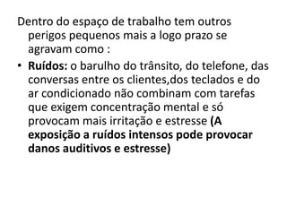 Dentro do espaço de trabalho tem outros
  perigos pequenos mais a logo prazo se
  agravam como :
• Ruídos: o barulho do trânsito, do telefone, das
  conversas entre os clientes,dos teclados e do
  ar condicionado não combinam com tarefas
  que exigem concentração mental e só
  provocam mais irritação e estresse (A
  exposição a ruídos intensos pode provocar
  danos auditivos e estresse)
 