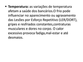  Temperatura: as variações de temperatura
  afetam a saúde dos bancários.O frio pode
  influenciar no aparecimento ou agravamento
  das Lesões por Esforço Repetitivo (LER/DORT),
  gripes e resfriados constantes,contraturas
  musculares e dores no corpo. O calor
  excessivo provoca fadiga,mal-estar e até
  desmaios.
 
