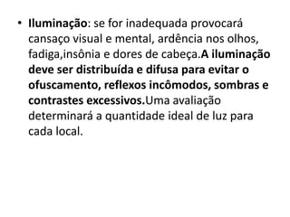 • Iluminação: se for inadequada provocará
  cansaço visual e mental, ardência nos olhos,
  fadiga,insônia e dores de cabeça.A iluminação
  deve ser distribuída e difusa para evitar o
  ofuscamento, reflexos incômodos, sombras e
  contrastes excessivos.Uma avaliação
  determinará a quantidade ideal de luz para
  cada local.
 