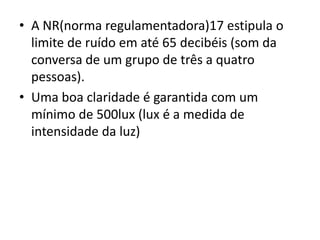 • A NR(norma regulamentadora)17 estipula o
  limite de ruído em até 65 decibéis (som da
  conversa de um grupo de três a quatro
  pessoas).
• Uma boa claridade é garantida com um
  mínimo de 500lux (lux é a medida de
  intensidade da luz)
 