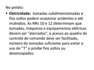No prédio:
 Eletricidade: tomadas subdimensionadas e
  fios soltos podem ocasionar acidentes e até
  incêndios. As NRs 10 e 12 determinam que
  tomadas, máquinas e equipamentos elétricos
  devem ser “aterrados”, o acesso ao quadro de
  controle de comando deve ser facilitado,
  número de tomadas suficiente para evitar o
  uso de “T” e proíbe fios soltos ou
  desencapados.
 