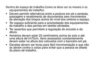 Dentro do espaço de trabalho.Como se deve ser os moveis e os
  equipamentos de trabalho:
 Devem permitir alternância entre a postura em pé e sentada,
  passagem e recebimento de documentos sem movimentos
  de elevação dos braços acima do nível dos ombros e espaço.
 Ter espaço suficiente para a acomodação dos equipamentos
  de trabalho e das pernas em tarefas sentadas.
 Ter assentos que permitam a regulação do encosto e da
  altura.
 Armários devem estar 25 centímetros acima do solo e até
  uma altura de1m75cm. Itens acessados constantemente
  devem estar na altura dos cotovelos com o bancário em pé.
 Gavetas devem ser leves para fácil movimentação e que não
  se abram contra o corpo para evitar que a pessoa se afaste
  do plano de trabalho.
 