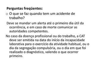 Perguntas freqüentes:
o O que se faz quando tem um acidente de
  trabalho?
Deve se mandar um alerta até o primeiro dia útil da
  ocorrência, e em caso de morte comunicar as
  autoridades competentes.
No caso da doença profissional ou do trabalho, a CAT
  deve ser emitida na data do início da incapacidade
  laborativa para o exercício da atividade habitual, ou o
  dia da segregação compulsória, ou o dia em que foi
  realizado o diagnóstico, valendo o que ocorrer
  primeiro.
 