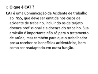 o O que é CAT ?
CAT é uma Comunicação de Acidente de trabalho
  ao INSS, que deve ser emitida nos casos de
  acidente de trabalho, incluindo os de trajeto,
  doença profissional e a doença do trabalho. Sua
  emissão é importante não só para o tratamento
  de saúde, mas também para que o trabalhador
  possa receber os benefícios acidentários, bem
  como ser readaptado em outra função.
 
