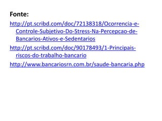 Fonte:
http://pt.scribd.com/doc/72138318/Ocorrencia-e-
  Controle-Subjetivo-Do-Stress-Na-Percepcao-de-
  Bancarios-Ativos-e-Sedentarios
http://pt.scribd.com/doc/90178493/1-Principais-
  riscos-do-trabalho-bancario
http://www.bancariosrn.com.br/saude-bancaria.php
 