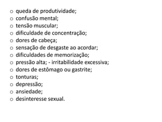 o   queda de produtividade;
o   confusão mental;
o   tensão muscular;
o   dificuldade de concentração;
o   dores de cabeça;
o   sensação de desgaste ao acordar;
o   dificuldades de memorização;
o   pressão alta; - irritabilidade excessiva;
o   dores de estômago ou gastrite;
o   tonturas;
o   depressão;
o   ansiedade;
o   desinteresse sexual.
 