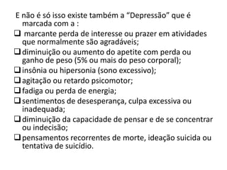 E não é só isso existe também a “Depressão” que é
  marcada com a :
 marcante perda de interesse ou prazer em atividades
  que normalmente são agradáveis;
 diminuição ou aumento do apetite com perda ou
  ganho de peso (5% ou mais do peso corporal);
 insônia ou hipersonia (sono excessivo);
 agitação ou retardo psicomotor;
 fadiga ou perda de energia;
 sentimentos de desesperança, culpa excessiva ou
  inadequada;
 diminuição da capacidade de pensar e de se concentrar
  ou indecisão;
 pensamentos recorrentes de morte, ideação suicida ou
  tentativa de suicídio.
 