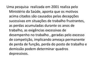 Uma pesquisa realizada em 2001 realiza pelo
 Ministério da Saúde, aponta que os motivos
 acima citados são causados pelas decepções
 sucessivas em situações de trabalho frustrantes,
 as perdas acumuladas durante os anos de
 trabalho, as exigências excessivas de
 desempenho no trabalho , geradas pelo excesso
 de competição, implicando ameaça permanente
 de perda de função, perda do posto de trabalho e
 demissão podem determinar quadros
 depressivos.
 