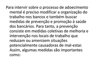 Para intervir sobre o processo de adoecimento
  mental é preciso modificar a organização do
  trabalho nos bancos e também buscar
  medidas de prevenção e promoção à saúde
  dos bancários. Para tanto, a prevenção
  consiste em medidas coletivas de melhoria e
  intervenção nos locais de trabalho que
  reduzam ou amenizem situações
  potencialmente causadoras de mal-estar.
  Assim, algumas medidas são importantes
  como:
 
