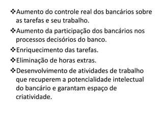 Aumento do controle real dos bancários sobre
 as tarefas e seu trabalho.
Aumento da participação dos bancários nos
 processos decisórios do banco.
Enriquecimento das tarefas.
Eliminação de horas extras.
Desenvolvimento de atividades de trabalho
 que recuperem a potencialidade intelectual
 do bancário e garantam espaço de
 criatividade.
 