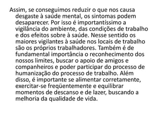 Assim, se conseguimos reduzir o que nos causa
  desgaste à saúde mental, os sintomas podem
  desaparecer. Por isso é importantíssimo a
  vigilância do ambiente, das condições de trabalho
  e dos efeitos sobre à saúde. Nesse sentido os
  maiores vigilantes à saúde nos locais de trabalho
  são os próprios trabalhadores. Também é de
  fundamental importância o reconhecimento dos
  nossos limites, buscar o apoio de amigos e
  companheiros e poder participar do processo de
  humanização do processo de trabalho. Além
  disso, é importante se alimentar corretamente,
  exercitar-se freqüentemente e equilibrar
  momentos de descanso e de lazer, buscando a
  melhoria da qualidade de vida.
 