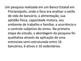 Um pesquisa realizada em um Banco Estatal em
 Florianópolis, onde o foco era analisar o estilo
 de vida do bancário, a alimentação, sua
 aptidão física, capacidade motora, seu
 ambiente de trabalho e familiar, a ocorrência e
 o controle subjetivo do stress. Na primeira
 etapa do estudo, a abordagem da pesquisa foi
 qualitativa através da aplicação de uma
 entrevista semi-estruturada entre 16
 bancários, 6 ativos e 10 sedentários.
 