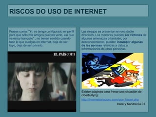 RISCOS DO USO DE INTERNET

Frases como: "Yo ya tengo configurado mi perfil   Los riesgos se presentan en una doble
para que sólo mis amigos puedan verlo, así que    dirección. Los menores pueden ser víctimas de
ya estoy tranquilo" , no tienen sentido cuando    algunas amenazas o también, por
todo lo que cuelgas en Internet, deja de ser      desconocimiento, pueden incumplir algunas
tuyo, deja de ser privado.                        de las normas referidas a datos o
                                                  informaciones de otras personas.




                                                  Existen páginas para frenar una situación de
                                                  ciberbullyng:
                                                  http://internetsinacoso.com/que_hacer.php
                                                                             Irene y Sandra 04.01
 