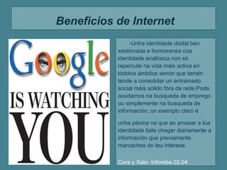 Beneficios de Internet
                -Unha identidade dixital ben
           xestionada e homoxenea coa
           identidade analóxica non só
           repercute na vida máis activa en
           tódolos ámbitos senón que tamén
           tende a consolidar un entramado
           social máis sólido fóra da rede.Pode
           axudarnos na busqueda de emprego
           ou simplemente na busqueda de
           información; un exemplo claro é http:
           //www.educacion.gob.es/educacion/becas-y-ayudas.html
           unha páxina na que ao amosar a túa
           identidade faite chegar diariamente a
           información que previamente
           marcaches do teu interese.

           Cora y Xalo- Inforeba.02.04
 
