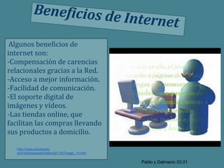 Beneficios de
                                               Internet
 Algunos beneficios de
internet son:
-Compensación de carencias
relacionales gracias a la Red.
-Acceso a mejor información.
-Facilidad de comunicación.
-El soporte digital de
imágenes y vídeos.
-Las tiendas online, que
facilitan las compras llevando
sus productos a domicilio.

   http://www.edukanda.
   es/mediatecaweb/data/zip/1357/page_14.htm

                                                 Pablo y Dalmacio 03.01
 