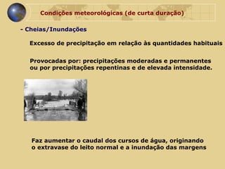 Condições meteorológicas (de curta duração) - Cheias/Inundações Provocadas por: precipitações moderadas e permanentes  ou por precipitações repentinas e de elevada intensidade.  Faz aumentar o caudal dos cursos de água, originando  o extravase do leito normal e a inundação das margens Excesso de precipitação em relação às quantidades habituais 