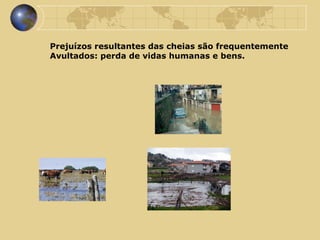 Prejuízos resultantes das cheias são frequentemente  Avultados: perda de vidas humanas e bens.  