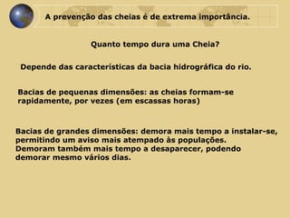 A prevenção das cheias é de extrema importância. Quanto tempo dura uma Cheia? Depende das características da bacia hidrográfica do rio.  Bacias de pequenas dimensões: as cheias formam-se rapidamente, por vezes (em escassas horas) Bacias de grandes dimensões: demora mais tempo a instalar-se,  permitindo um aviso mais atempado às populações.  Demoram também mais tempo a desaparecer, podendo  demorar mesmo vários dias. 