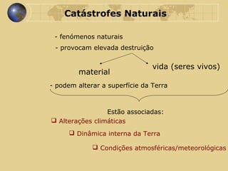 Catástrofes Naturais - fenómenos naturais - provocam elevada destruição material vida (seres vivos) - podem alterar a superfície da Terra Estão associadas: Alterações climáticas Dinâmica interna da Terra Condições atmosféricas/meteorológicas 