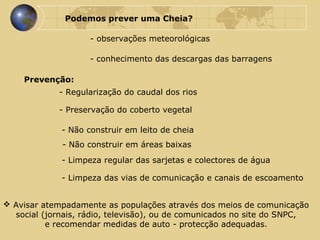 Podemos prever uma Cheia?   - observações meteorológicas Avisar atempadamente as populações através dos meios de comunicação  social (jornais, rádio, televisão), ou de comunicados no site do SNPC,  e recomendar medidas de auto - protecção adequadas.  - conhecimento das descargas das barragens Prevenção: - Regularização do caudal dos rios - Preservação do coberto vegetal - Não construir em leito de cheia - Não construir em áreas baixas - Limpeza regular das sarjetas e colectores de água - Limpeza das vias de comunicação e canais de escoamento 