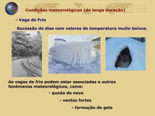 Condições meteorológicas (de longa duração) - Vaga de Frio Sucessão de dias com valores de temperatura muito baixos. As vagas de frio podem estar associadas a outros  fenómenos meteorológicos, como:  - queda de neve - ventos fortes - formação de gelo 