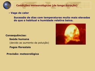 Condições meteorológicas (de longa duração) - Vaga de calor Sucessão de dias com temperaturas muito mais elevadas  do que o habitual e humidade relativa baixa. Consequências: Saúde humana (devido ao aumento da poluição) Previsão: meteorológica Fogos florestais 