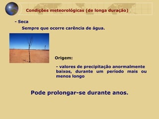 Condições meteorológicas (de longa duração) - Seca  Sempre que ocorre carência de água.  Origem: - valores de precipitação anormalmente  baixos, durante um período mais ou menos longo Pode prolongar-se durante anos. 