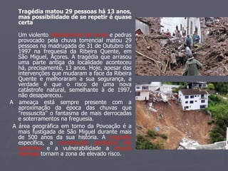 Tragédia matou 29 pessoas há 13 anos, mas possibilidade de se repetir é quase certa Um violento  deslizamento de terras  e pedras provocado pela chuva torrencial matou 29 pessoas na madrugada de 31 de Outubro de 1997 na freguesia da Ribeira Quente, em São Miguel, Açores. A tragédia que arrasou uma parte antiga da localidade aconteceu há, precisamente, 13 anos. Hoje, apesar das intervenções que mudaram a face da Ribeira Quente e melhoraram a sua segurança, a verdade é que o risco de uma nova catástrofe natural, semelhante à de 1997, não desapareceu. A ameaça está sempre presente com a aproximação da época das chuvas que "ressuscita" o fantasma de mais derrocadas e soterramentos na freguesia. A área geográfica em torno da Povoação é a mais fustigada de São Miguel durante mais de 500 anos da sua história. A  orografia  específica, a  constituição geológica das vertentes  e a vulnerabilidade a  chuvas intensas  tornam a zona de elevado risco. 