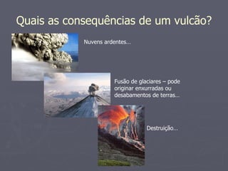 Quais as consequências de um vulcão? Nuvens ardentes… Fusão de glaciares – pode originar enxurradas ou desabamentos de terras… Destruição… 