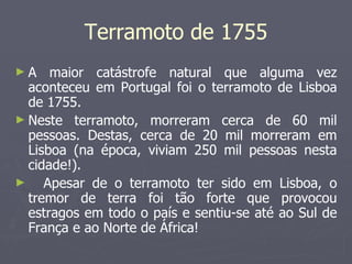 A maior catástrofe natural que alguma vez aconteceu em Portugal foi o terramoto de Lisboa de 1755.  Neste terramoto, morreram cerca de 60 mil pessoas. Destas, cerca de 20 mil morreram em Lisboa (na época, viviam 250 mil pessoas nesta cidade!).  Apesar de o terramoto ter sido em Lisboa, o tremor de terra foi tão forte que provocou estragos em todo o país e sentiu-se até ao Sul de França e ao Norte de África!  Terramoto de 1755 