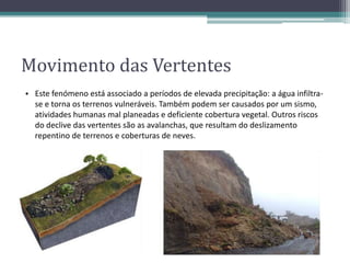 Movimento das Vertentes
• Este fenómeno está associado a períodos de elevada precipitação: a água infiltra-
se e torna os terrenos vulneráveis. Também podem ser causados por um sismo,
atividades humanas mal planeadas e deficiente cobertura vegetal. Outros riscos
do declive das vertentes são as avalanchas, que resultam do deslizamento
repentino de terrenos e coberturas de neves.
 