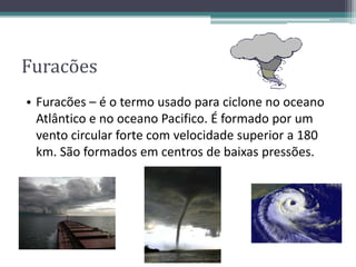 Furacões
• Furacões – é o termo usado para ciclone no oceano
Atlântico e no oceano Pacifico. É formado por um
vento circular forte com velocidade superior a 180
km. São formados em centros de baixas pressões.
 