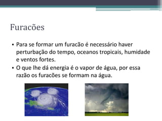 Furacões
• Para se formar um furacão é necessário haver
perturbação do tempo, oceanos tropicais, humidade
e ventos fortes.
• O que lhe dá energia é o vapor de água, por essa
razão os furacões se formam na água.
 