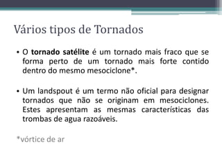 • O tornado satélite é um tornado mais fraco que se
forma perto de um tornado mais forte contido
dentro do mesmo mesociclone*.
• Um landspout é um termo não oficial para designar
tornados que não se originam em mesociclones.
Estes apresentam as mesmas características das
trombas de agua razoáveis.
*vórtice de ar
Vários tipos de Tornados
 