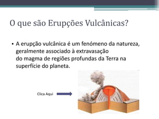 • A erupção vulcânica é um fenómeno da natureza,
geralmente associado à extravasação
do magma de regiões profundas da Terra na
superfície do planeta.
O que são Erupções Vulcânicas?
Clica Aqui
 